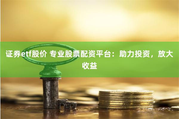 证券etf股价 专业股票配资平台：助力投资，放大收益