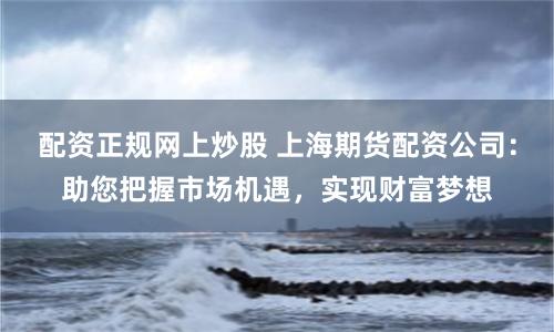 配资正规网上炒股 上海期货配资公司：助您把握市场机遇，实现财富梦想