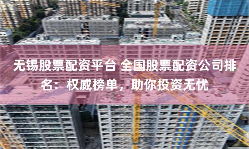 无锡股票配资平台 全国股票配资公司排名：权威榜单，助你投资无忧